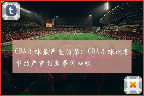 CBA足球最严重打架：CBA足球比赛中的严重打架事件回顾