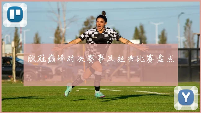欧冠巅峰对决赛事及经典比赛盘点